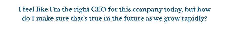 I feel like I’m the right CEO for this company today, but how do I make sure that’s true in the future as we grow rapidly?