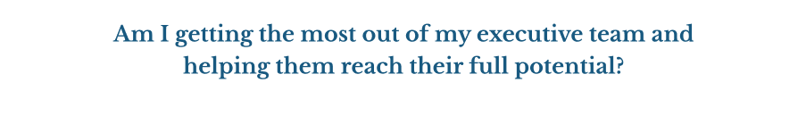 Am I getting the most out of my executive team and helping them reach their full potential?